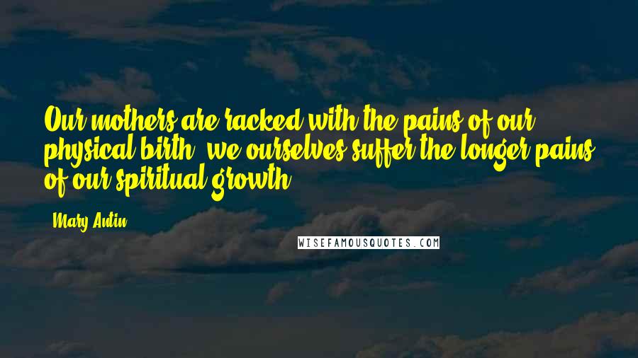 Mary Antin Quotes: Our mothers are racked with the pains of our physical birth; we ourselves suffer the longer pains of our spiritual growth.