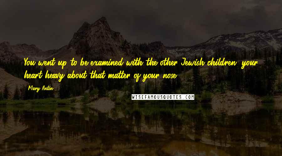 Mary Antin Quotes: You went up to be examined with the other Jewish children, your heart heavy about that matter of your nose.