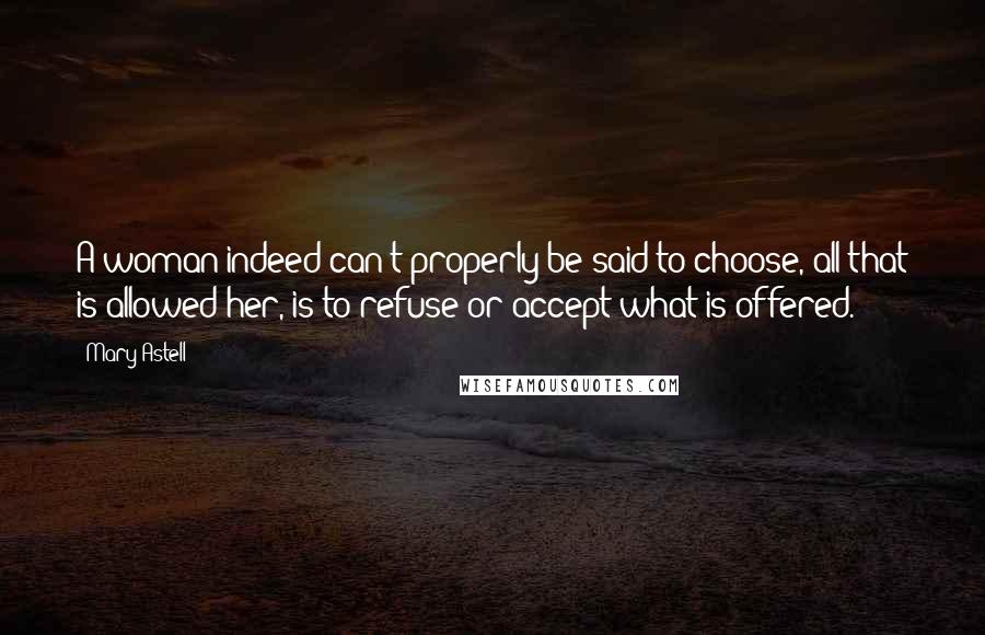 Mary Astell Quotes: A woman indeed can't properly be said to choose, all that is allowed her, is to refuse or accept what is offered.