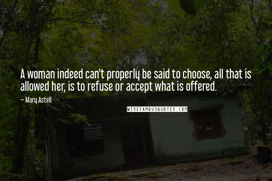 Mary Astell Quotes: A woman indeed can't properly be said to choose, all that is allowed her, is to refuse or accept what is offered.