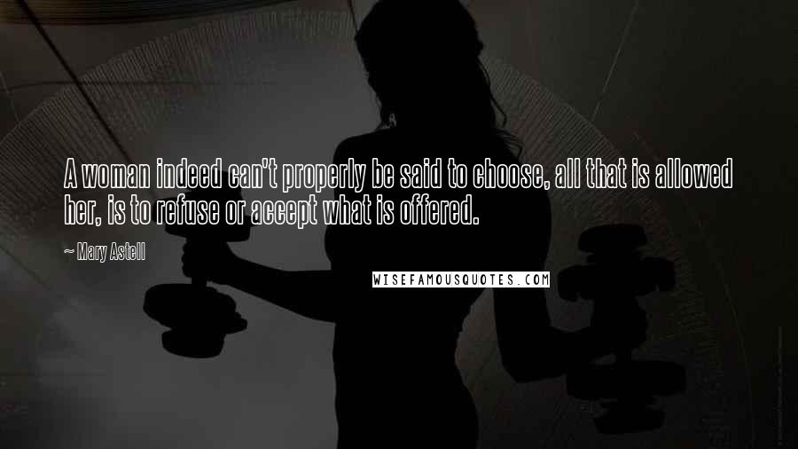 Mary Astell Quotes: A woman indeed can't properly be said to choose, all that is allowed her, is to refuse or accept what is offered.