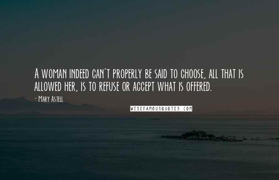Mary Astell Quotes: A woman indeed can't properly be said to choose, all that is allowed her, is to refuse or accept what is offered.