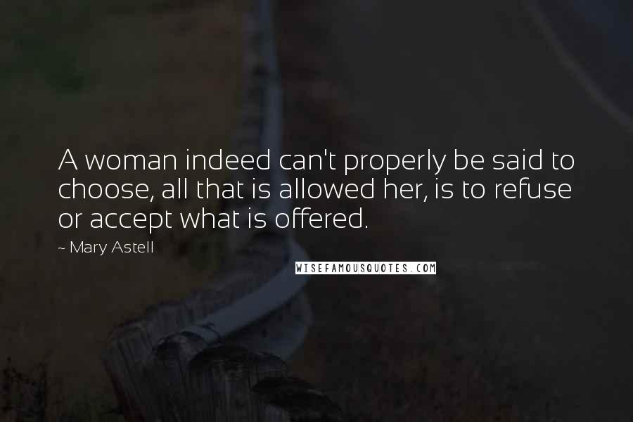 Mary Astell Quotes: A woman indeed can't properly be said to choose, all that is allowed her, is to refuse or accept what is offered.