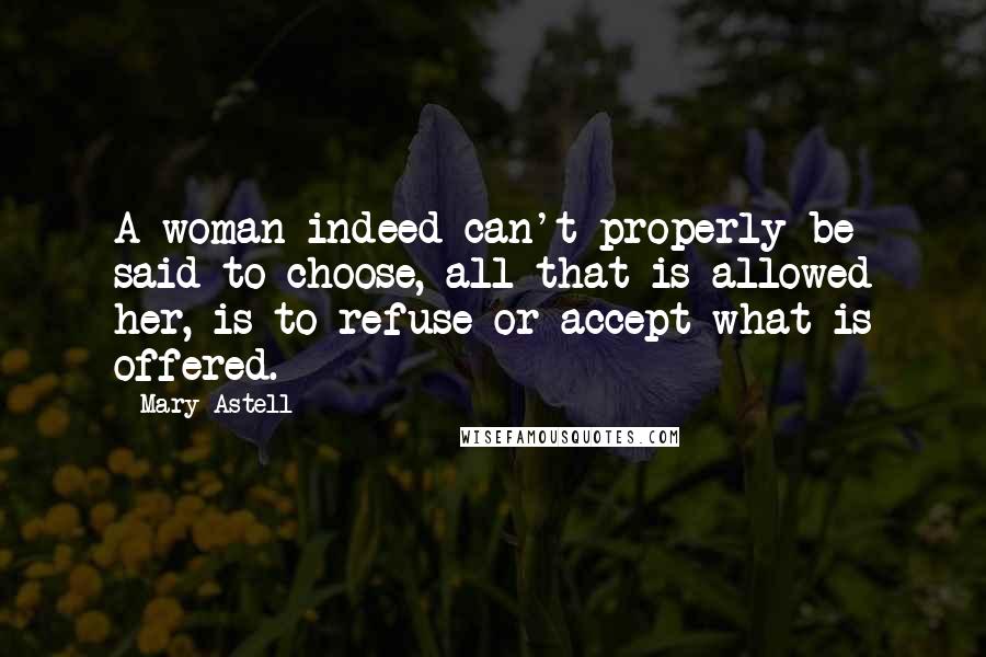 Mary Astell Quotes: A woman indeed can't properly be said to choose, all that is allowed her, is to refuse or accept what is offered.