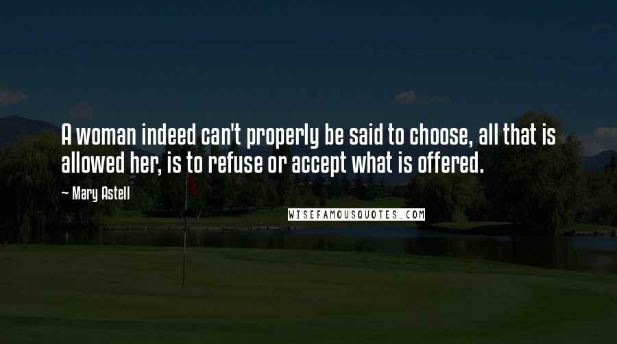 Mary Astell Quotes: A woman indeed can't properly be said to choose, all that is allowed her, is to refuse or accept what is offered.