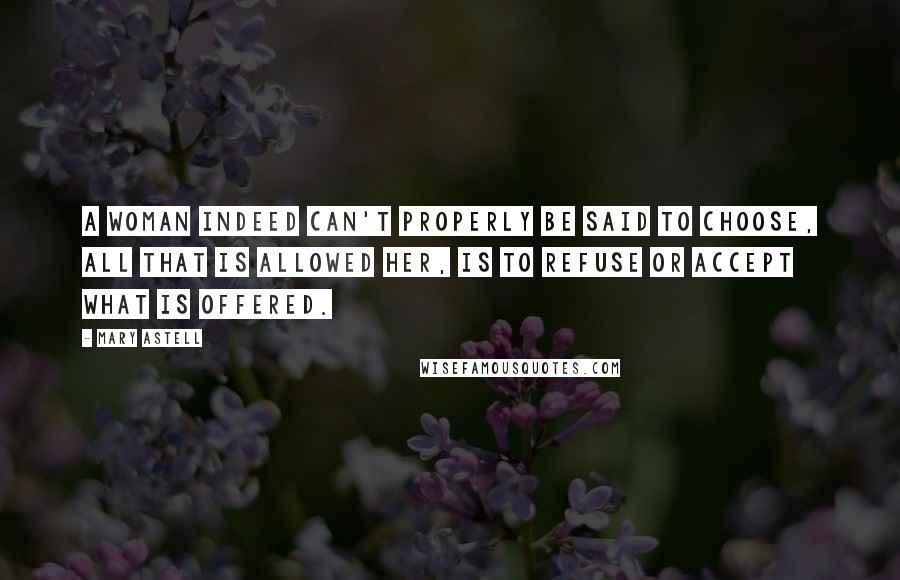 Mary Astell Quotes: A woman indeed can't properly be said to choose, all that is allowed her, is to refuse or accept what is offered.