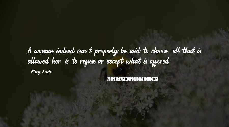 Mary Astell Quotes: A woman indeed can't properly be said to choose, all that is allowed her, is to refuse or accept what is offered.