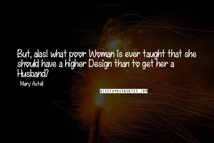 Mary Astell Quotes: But, alas! what poor Woman is ever taught that she should have a higher Design than to get her a Husband?