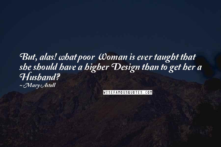 Mary Astell Quotes: But, alas! what poor Woman is ever taught that she should have a higher Design than to get her a Husband?