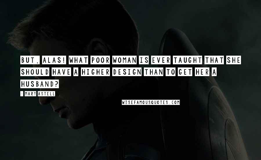 Mary Astell Quotes: But, alas! what poor Woman is ever taught that she should have a higher Design than to get her a Husband?