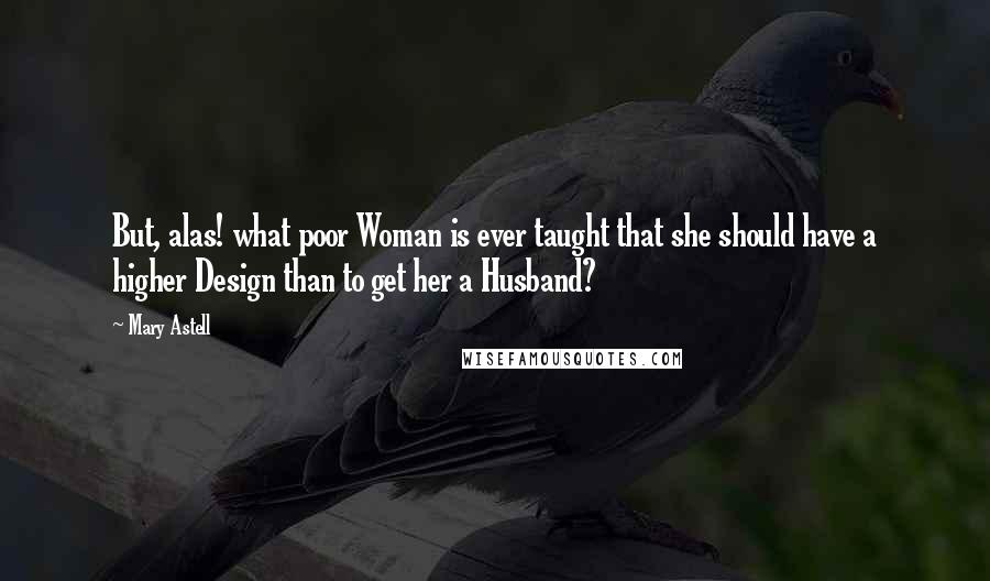 Mary Astell Quotes: But, alas! what poor Woman is ever taught that she should have a higher Design than to get her a Husband?