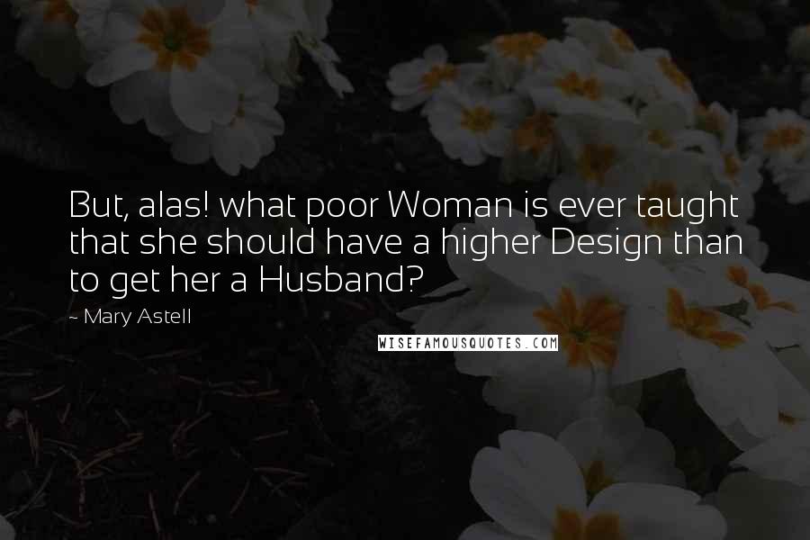 Mary Astell Quotes: But, alas! what poor Woman is ever taught that she should have a higher Design than to get her a Husband?