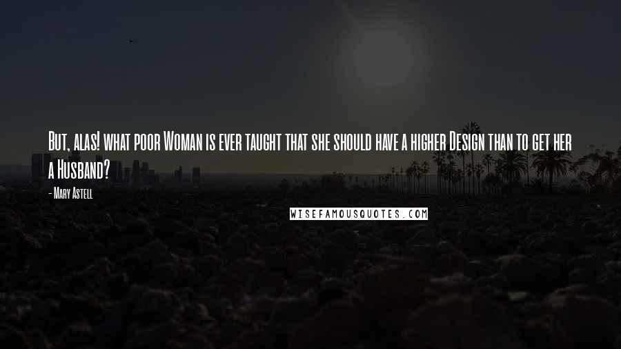 Mary Astell Quotes: But, alas! what poor Woman is ever taught that she should have a higher Design than to get her a Husband?