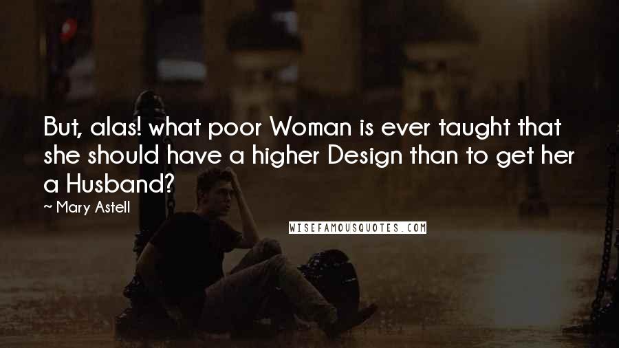 Mary Astell Quotes: But, alas! what poor Woman is ever taught that she should have a higher Design than to get her a Husband?