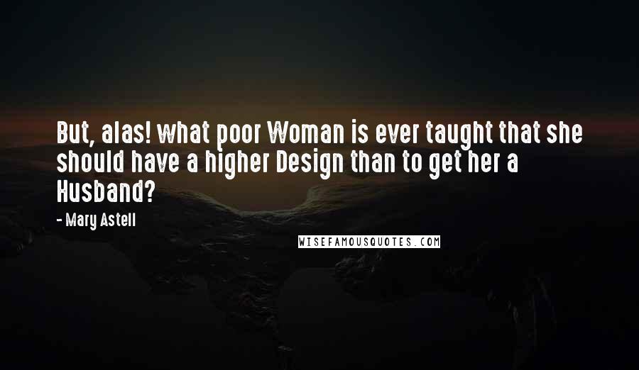 Mary Astell Quotes: But, alas! what poor Woman is ever taught that she should have a higher Design than to get her a Husband?