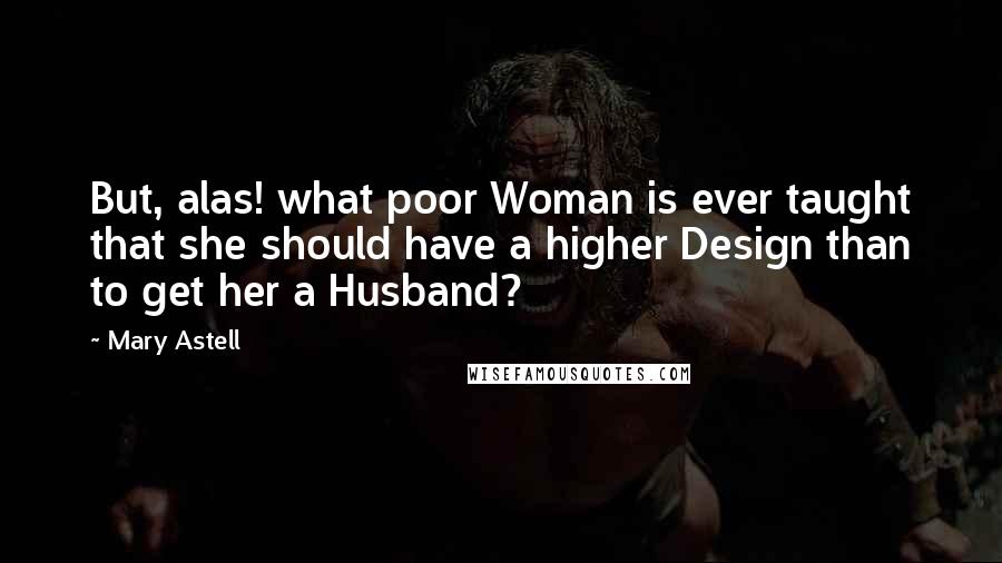 Mary Astell Quotes: But, alas! what poor Woman is ever taught that she should have a higher Design than to get her a Husband?