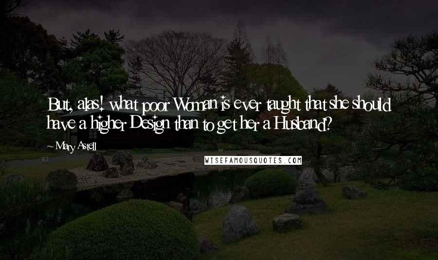 Mary Astell Quotes: But, alas! what poor Woman is ever taught that she should have a higher Design than to get her a Husband?