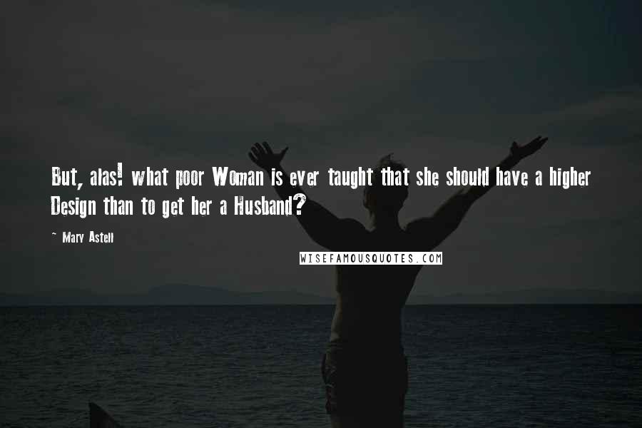 Mary Astell Quotes: But, alas! what poor Woman is ever taught that she should have a higher Design than to get her a Husband?