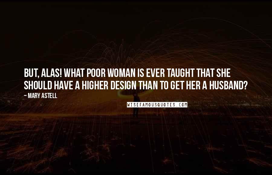 Mary Astell Quotes: But, alas! what poor Woman is ever taught that she should have a higher Design than to get her a Husband?