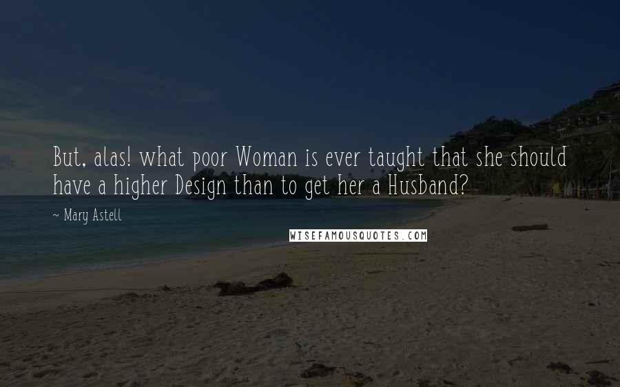 Mary Astell Quotes: But, alas! what poor Woman is ever taught that she should have a higher Design than to get her a Husband?