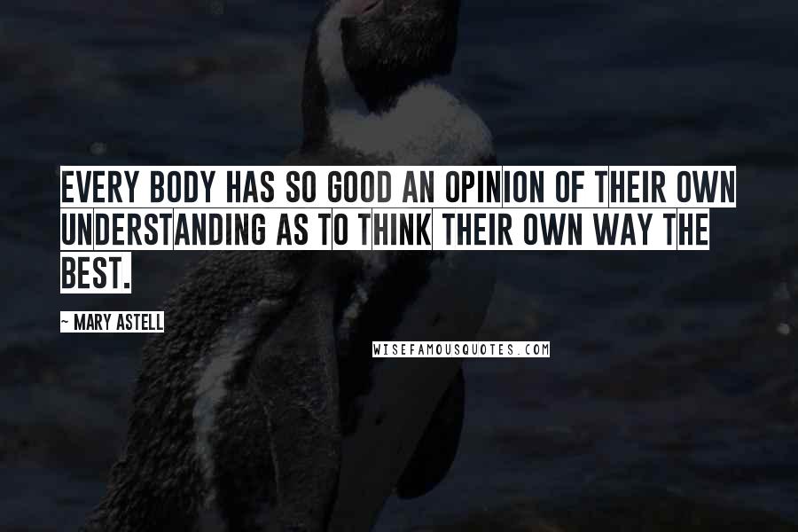 Mary Astell Quotes: Every Body has so good an Opinion of their own Understanding as to think their own way the best.