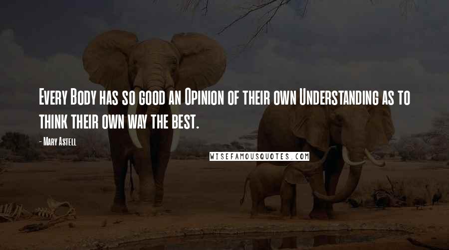 Mary Astell Quotes: Every Body has so good an Opinion of their own Understanding as to think their own way the best.