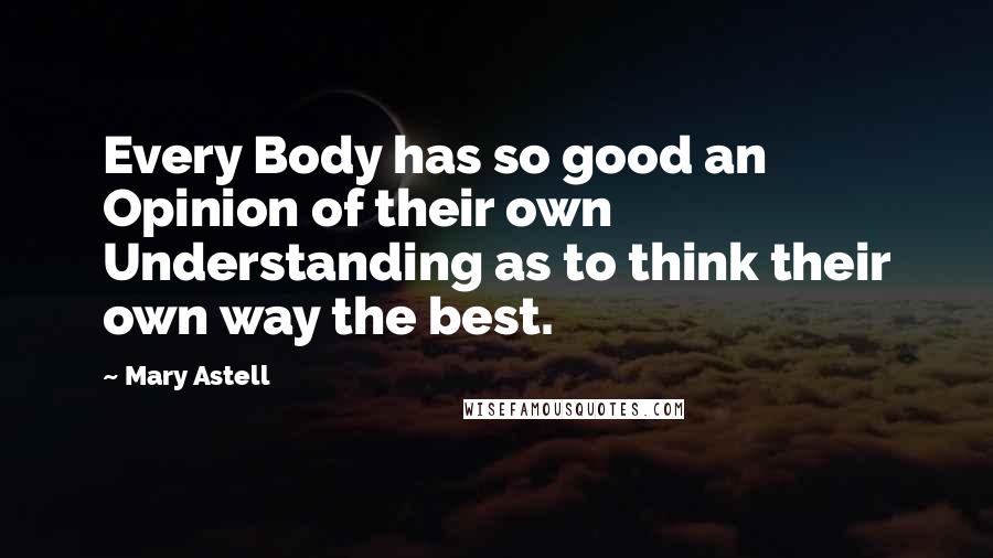 Mary Astell Quotes: Every Body has so good an Opinion of their own Understanding as to think their own way the best.