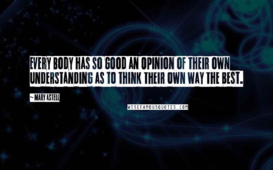 Mary Astell Quotes: Every Body has so good an Opinion of their own Understanding as to think their own way the best.