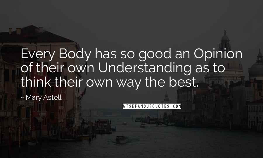 Mary Astell Quotes: Every Body has so good an Opinion of their own Understanding as to think their own way the best.