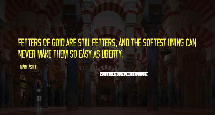 Mary Astell Quotes: Fetters of gold are still fetters, and the softest lining can never make them so easy as liberty.