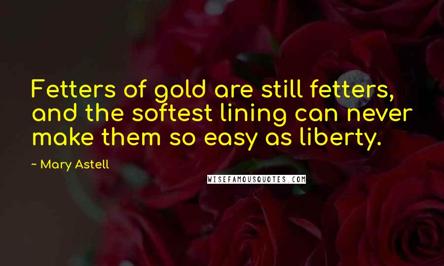Mary Astell Quotes: Fetters of gold are still fetters, and the softest lining can never make them so easy as liberty.