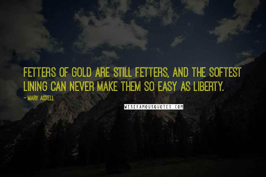 Mary Astell Quotes: Fetters of gold are still fetters, and the softest lining can never make them so easy as liberty.