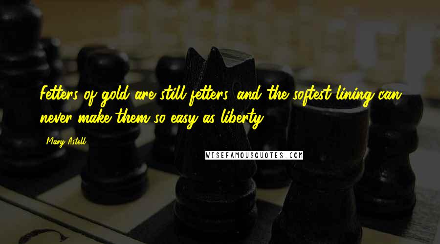 Mary Astell Quotes: Fetters of gold are still fetters, and the softest lining can never make them so easy as liberty.