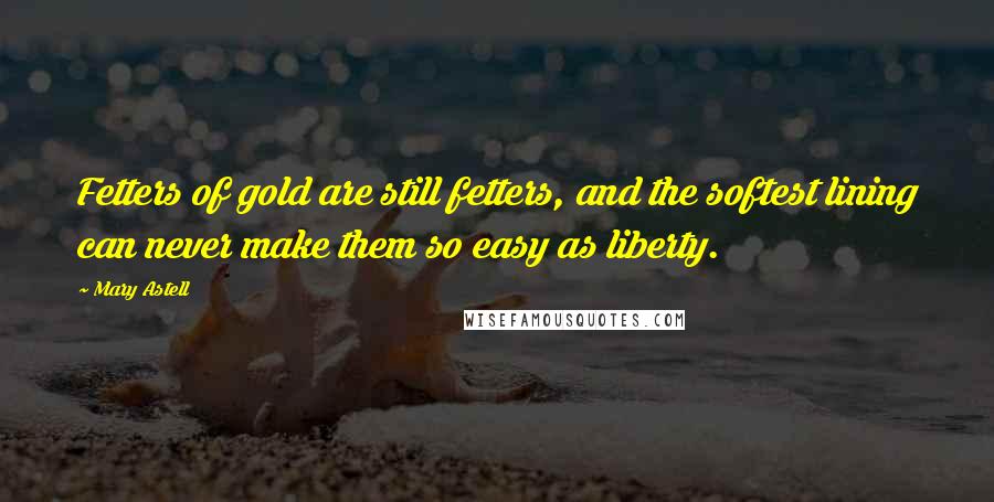 Mary Astell Quotes: Fetters of gold are still fetters, and the softest lining can never make them so easy as liberty.