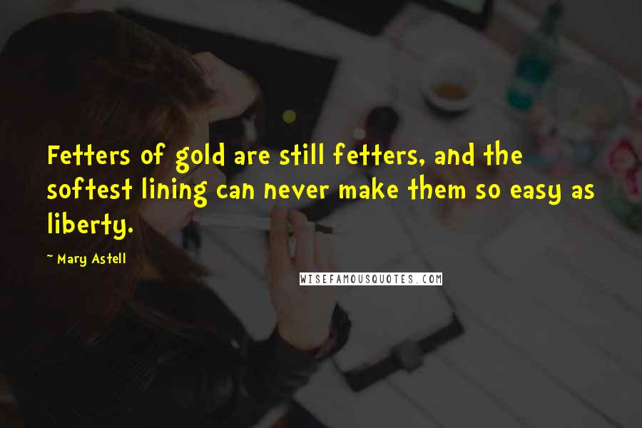 Mary Astell Quotes: Fetters of gold are still fetters, and the softest lining can never make them so easy as liberty.
