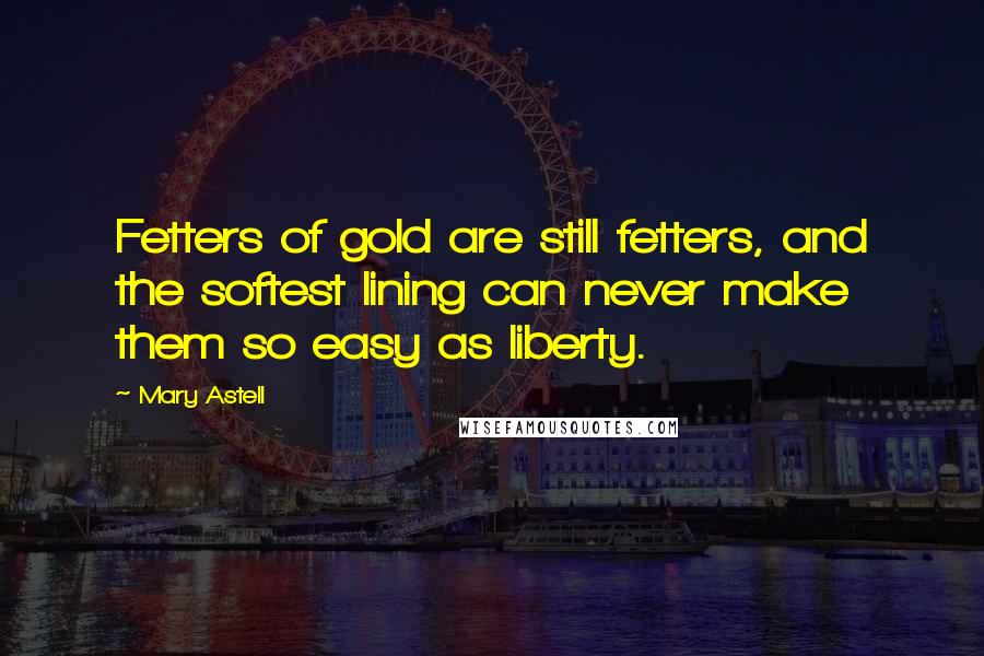 Mary Astell Quotes: Fetters of gold are still fetters, and the softest lining can never make them so easy as liberty.