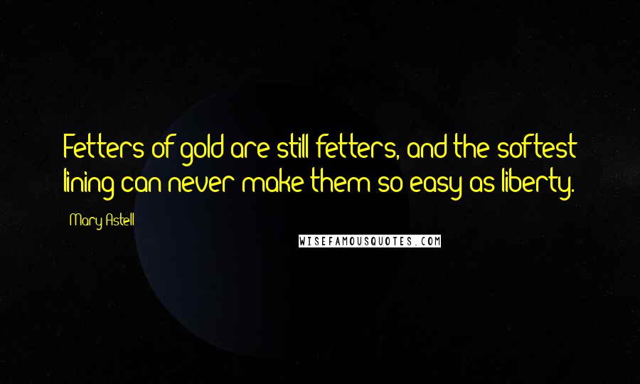 Mary Astell Quotes: Fetters of gold are still fetters, and the softest lining can never make them so easy as liberty.