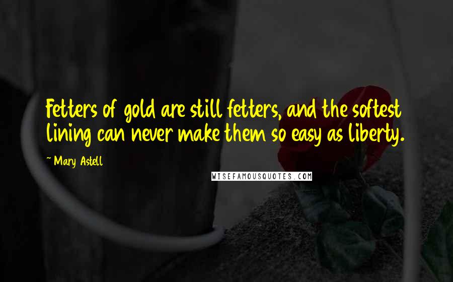 Mary Astell Quotes: Fetters of gold are still fetters, and the softest lining can never make them so easy as liberty.