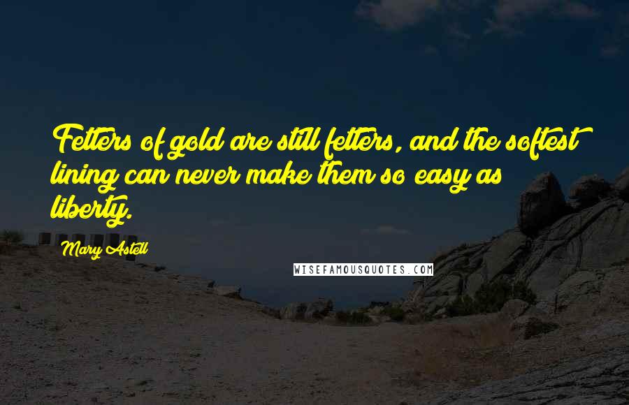 Mary Astell Quotes: Fetters of gold are still fetters, and the softest lining can never make them so easy as liberty.