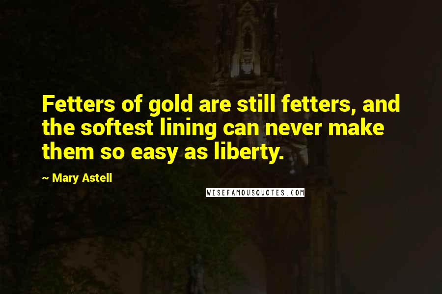 Mary Astell Quotes: Fetters of gold are still fetters, and the softest lining can never make them so easy as liberty.