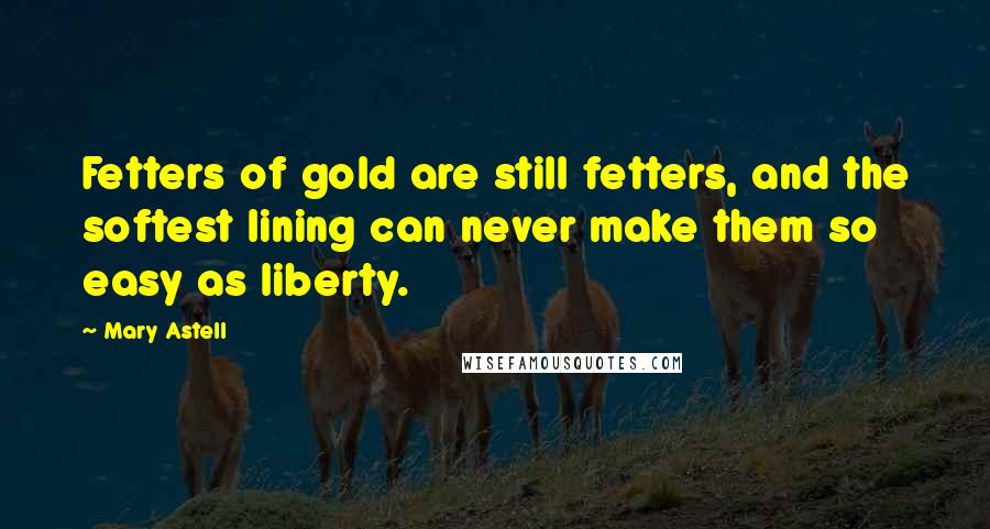 Mary Astell Quotes: Fetters of gold are still fetters, and the softest lining can never make them so easy as liberty.