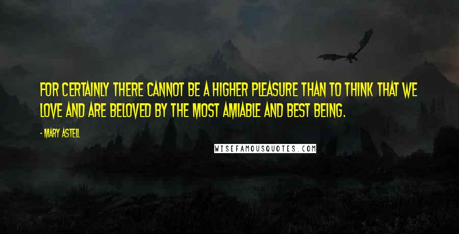 Mary Astell Quotes: For certainly there cannot be a higher pleasure than to think that we love and are beloved by the most amiable and best Being.