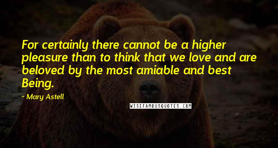 Mary Astell Quotes: For certainly there cannot be a higher pleasure than to think that we love and are beloved by the most amiable and best Being.