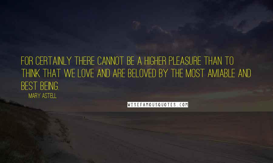 Mary Astell Quotes: For certainly there cannot be a higher pleasure than to think that we love and are beloved by the most amiable and best Being.