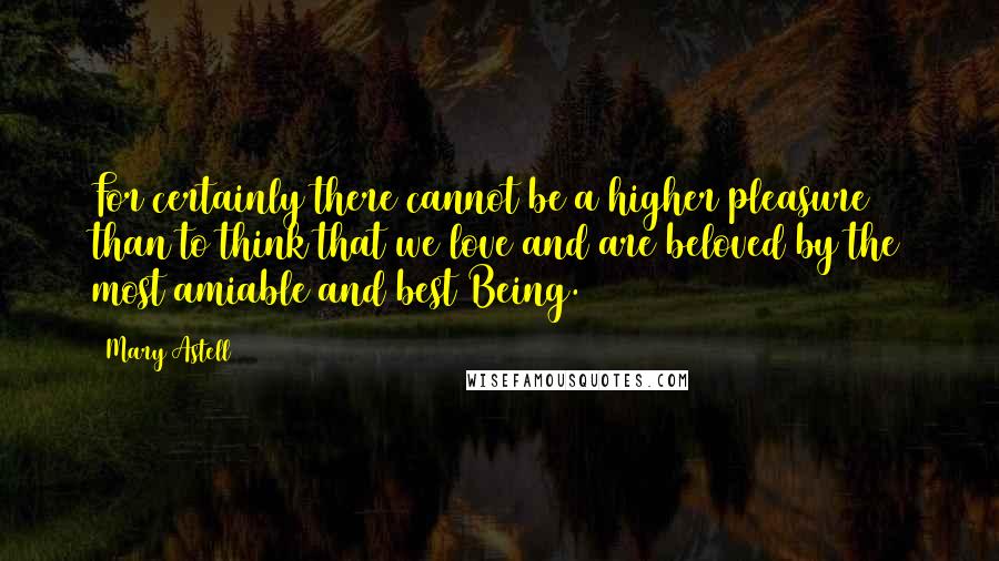 Mary Astell Quotes: For certainly there cannot be a higher pleasure than to think that we love and are beloved by the most amiable and best Being.