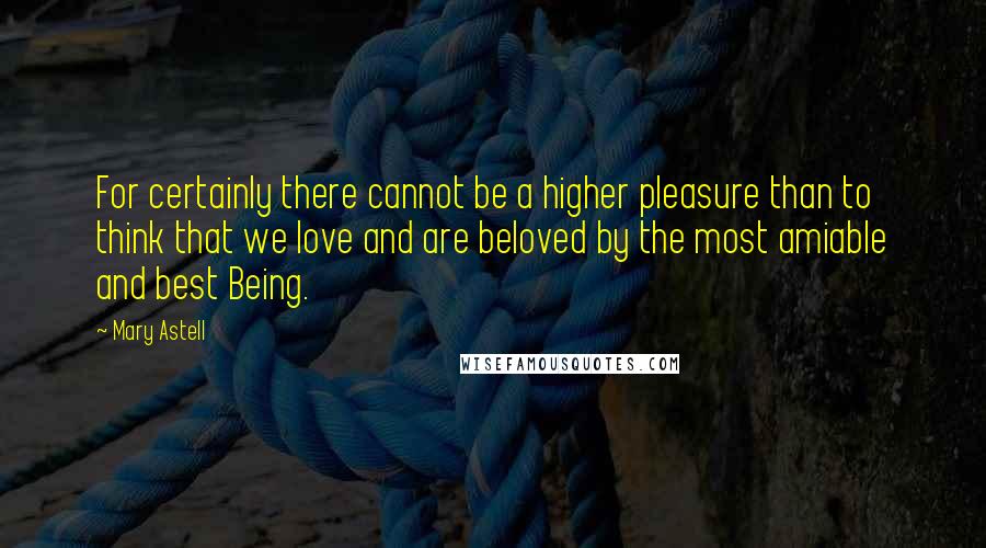 Mary Astell Quotes: For certainly there cannot be a higher pleasure than to think that we love and are beloved by the most amiable and best Being.