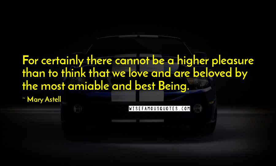 Mary Astell Quotes: For certainly there cannot be a higher pleasure than to think that we love and are beloved by the most amiable and best Being.