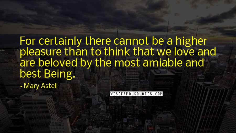 Mary Astell Quotes: For certainly there cannot be a higher pleasure than to think that we love and are beloved by the most amiable and best Being.