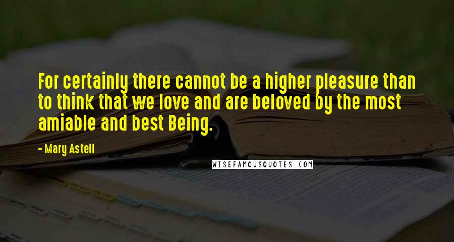 Mary Astell Quotes: For certainly there cannot be a higher pleasure than to think that we love and are beloved by the most amiable and best Being.