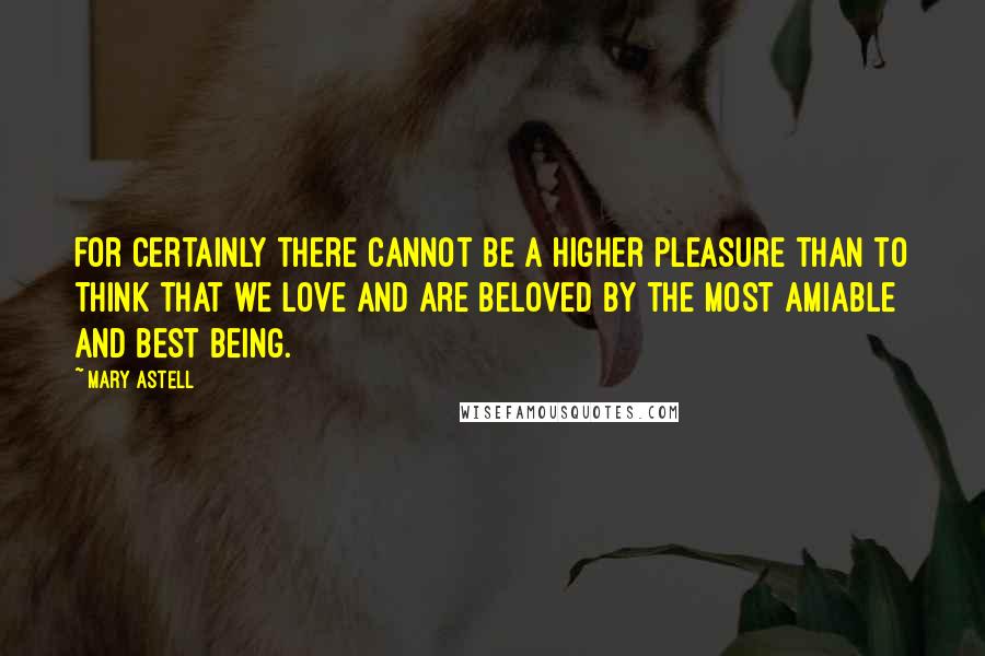 Mary Astell Quotes: For certainly there cannot be a higher pleasure than to think that we love and are beloved by the most amiable and best Being.